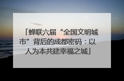 蝉联六届“全国文明城市”背后的成都密码：以人为本共建幸福之城